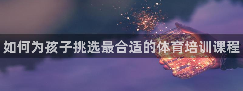 富联娱乐登录注册入口官网网址是什么：如何为孩子挑选最